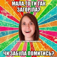 мала,то ти так загоріла? чи забула помитись?