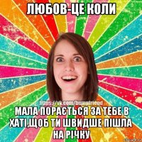любов-це коли мала порається за тебе в хаті,щоб ти швидше пішла на річку