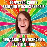то чуство, коли у ввідділі м'ясних виробів продавщиці упізнають тебе зі спини