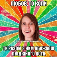 любов, то коли ти разом з ним обожаєш людкіного кота