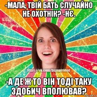 -мала, твій бать случайно не охотнік? -нє. -а де ж то він тоді таку здобич вполював?