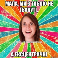 мала, ми з тобою не їбануті, а ексцентричні