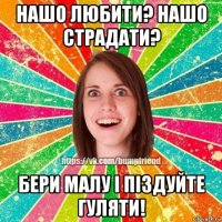 нашо любити? нашо страдати? бери малу і піздуйте гуляти!
