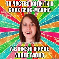 то чуство коли ти в снах секс-махіна а в жизні жирне униле гавно