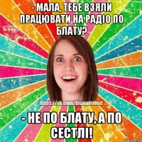 - мала, тебе взяли працювати на радіо по блату? - не по блату, а по сестлі!