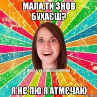 мала,ти знов бухаєш? я нє пю я атмєчаю