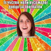те чуство, коли вуса малої довші за твої патли. 