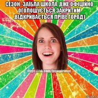 сезон -заїбла школа ,вже офіційно оголошується закритим .відкривається пріве город) 