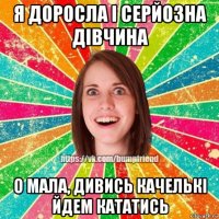 я доросла і серйозна дівчина о мала, дивись качелькі йдем кататись
