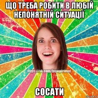 що треба робити в любій непонятній ситуації сосати