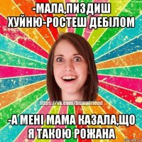 -мала,пиздиш хуйню-ростеш дебілом -а мені мама казала,що я такою рожана
