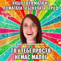 якшо твоя мала не помагала тобі копать город то у тебе просто немає малої