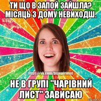 ти що в запой зайшла? місяць з дому невиходш. не в групі "чарівний лист" зависаю