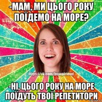 -мам, ми цього року поїдемо на море? -ні, цього року на море поїдуть твої репетитори