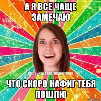 а я все чаще замечаю что скоро нафиг тебя пошлю