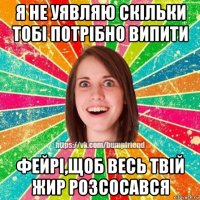 я не уявляю скільки тобі потрібно випити фейрі,щоб весь твій жир розсосався