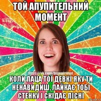 той апупительний момент коли паца тої девкі яку ти ненавидиш, лайкає тобі стенку і скідає пісні