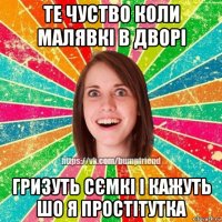 те чуство коли малявкі в дворі гризуть сємкі і кажуть шо я простітутка