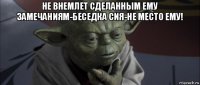 не внемлет сделанным ему замечаниям-беседка сия-не место ему! 