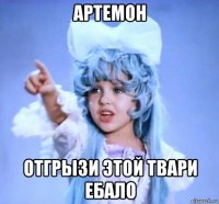 артемон отгрызи этой твари ебало