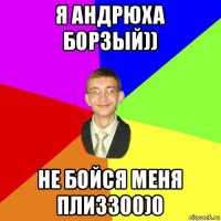 я андрюха борзый)) не бойся меня плизз00)0