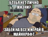 у тебя нет лично жизни? забей на все и играй в майнкрафт