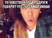 то чувство когда подруги говорят что ты самая умная 