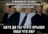 эх мужики вот денжат накоплю,пиджак новый куплю и женюсь на псаки! батя да ты что с крыши упал что ли?