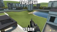 ты дурак чтоли