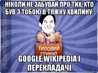 ніколи не забувай про тих, хто був з тобою в тяжку хвилину: google,wikipedia і перекладачі