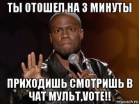 ты отошел на 3 минуты приходишь смотришь в чат мульт,vote!!