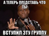 а теперь представь что ты вступил эту группу