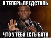 а теперь представь что у тебя есть батя