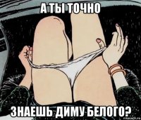 а ты точно знаешь диму белого?