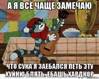 а я всё чаще замечаю что сука я заебался петь эту хуйню блять. ебашь хардкор