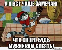 а я все чаще замечаю что скоро будь мужииком блеять!