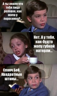 А ты зналп что тебя лицо розовое, как жопа у поросенка?... Нет. А у тебя, как-будто жопу губкой натерли... Спанч Боб, Квадратные штаны...