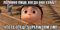 леркино лицо, когда она узнает что ее отец - superworm jim!