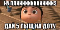 ну плиииииииииииииз дай 5 тыщ на доту