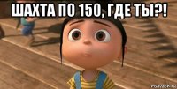 шахта по 150, где ты?! 