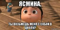 ясмина, ты возьмешь меня с собой в школу?