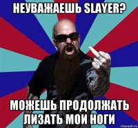 неуважаешь slayer? можешь продолжать лизать мои ноги