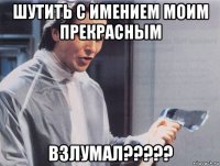 шутить с имением моим прекрасным взлумал?????