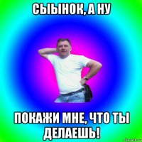 сыынок, а ну покажи мне, что ты делаешь!