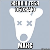 женя я тебя обожаю макс