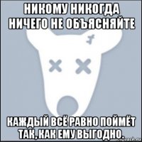 никому никогда ничего не объясняйте каждый всё равно поймёт так, как ему выгодно.