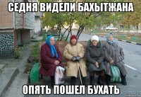 седня видели бахытжана опять пошел бухать