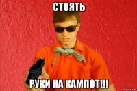 стоять руки на кампот!!!