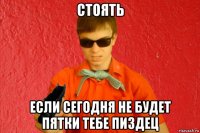 стоять если сегодня не будет пятки тебе пиздец