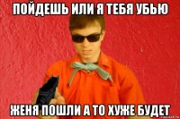 пойдешь или я тебя убью женя пошли а то хуже будет